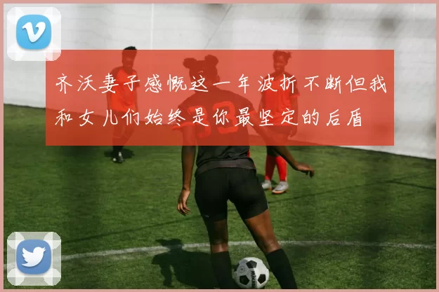齐沃妻子感慨这一年波折不断但我和女儿们始终是你最坚定的后盾