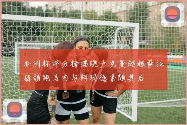 非洲杯评分榜揭晓卢克曼超越萨拉赫领跑马内与阿玛德紧随其后