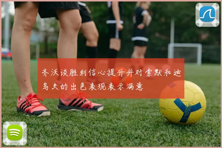 齐沃谈胜利信心提升并对索默和迪乌夫的出色表现表示满意