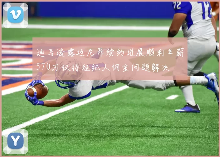 迪马透露迈尼昂续约进展顺利年薪570万仅待经纪人佣金问题解决
