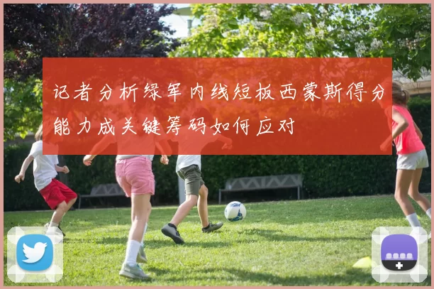 记者分析绿军内线短板西蒙斯得分能力成关键筹码如何应对