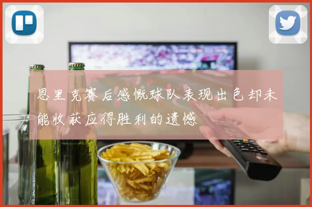 恩里克赛后感慨球队表现出色却未能收获应得胜利的遗憾
